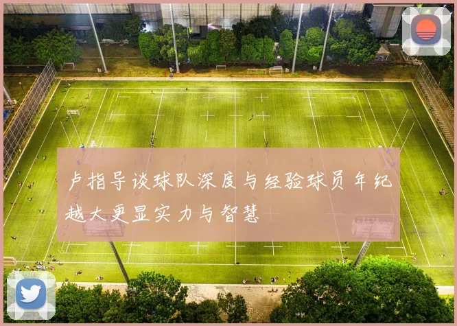 卢指导谈球队深度与经验球员年纪越大更显实力与智慧