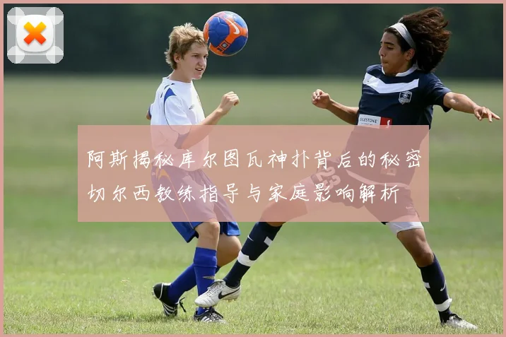 阿斯揭秘库尔图瓦神扑背后的秘密切尔西教练指导与家庭影响解析