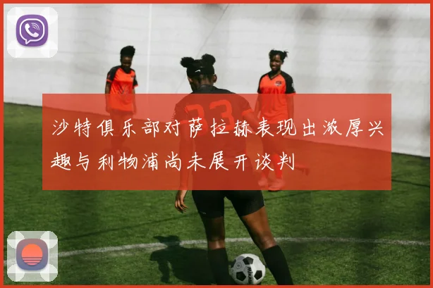 沙特俱乐部对萨拉赫表现出浓厚兴趣与利物浦尚未展开谈判
