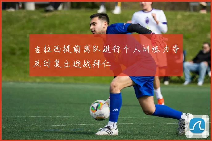 吉拉西提前离队进行个人训练力争及时复出迎战拜仁