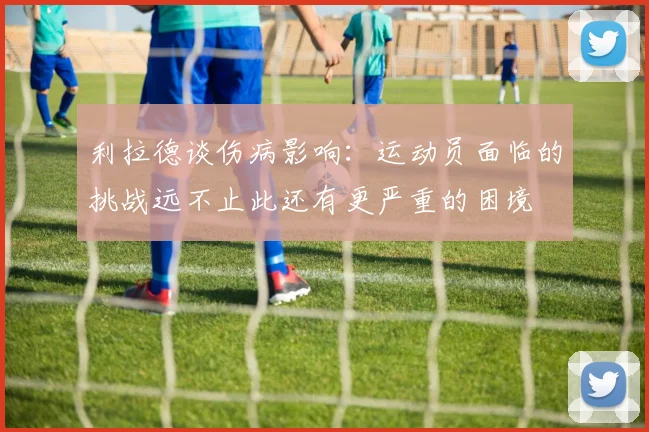 利拉德谈伤病影响：运动员面临的挑战远不止此还有更严重的困境