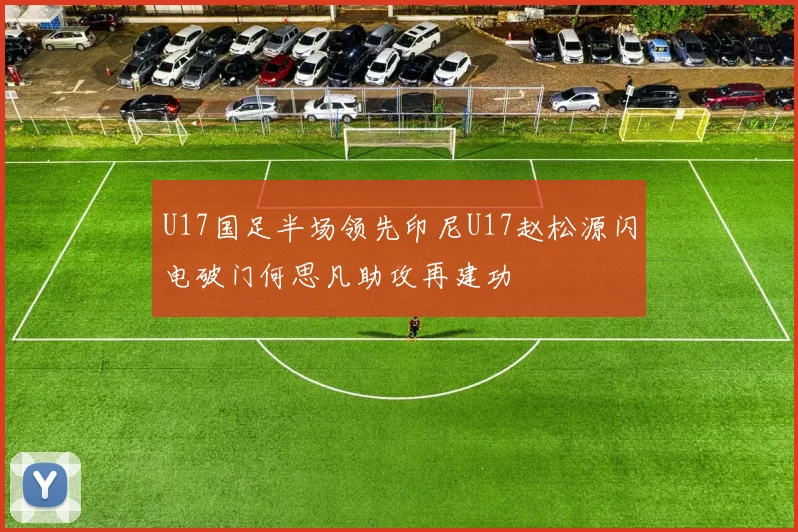 U17国足半场领先印尼U17赵松源闪电破门何思凡助攻再建功