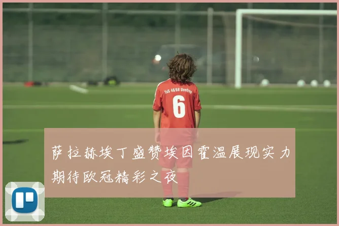 萨拉赫埃丁盛赞埃因霍温展现实力期待欧冠精彩之夜
