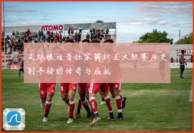 足球狠话哥独家解析五大联赛历史射手榜的传奇与成就