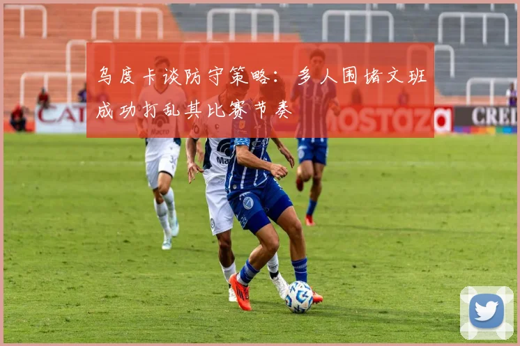 乌度卡谈防守策略：多人围堵文班成功打乱其比赛节奏