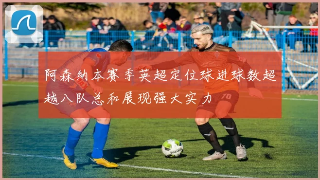 阿森纳本赛季英超定位球进球数超越八队总和展现强大实力
