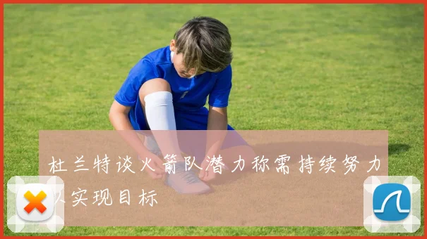 杜兰特谈火箭队潜力称需持续努力以实现目标
