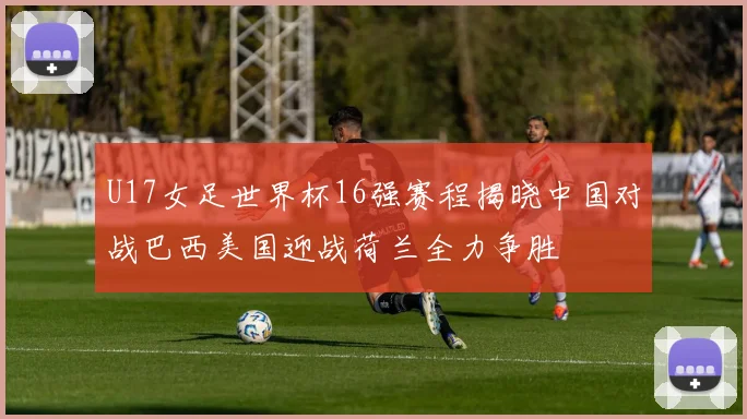 U17女足世界杯16强赛程揭晓中国对战巴西美国迎战荷兰全力争胜