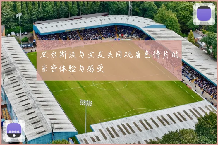 皮尔斯谈与女友共同观看色情片的亲密体验与感受
