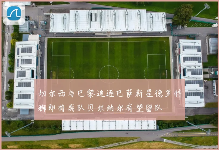 切尔西与巴黎追逐巴萨新星德罗特狮即将离队贝尔纳尔有望留队