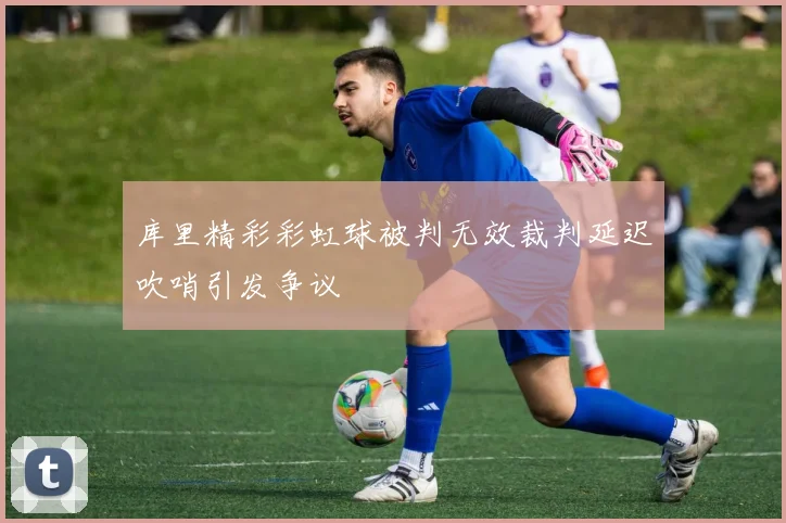 库里精彩彩虹球被判无效裁判延迟吹哨引发争议