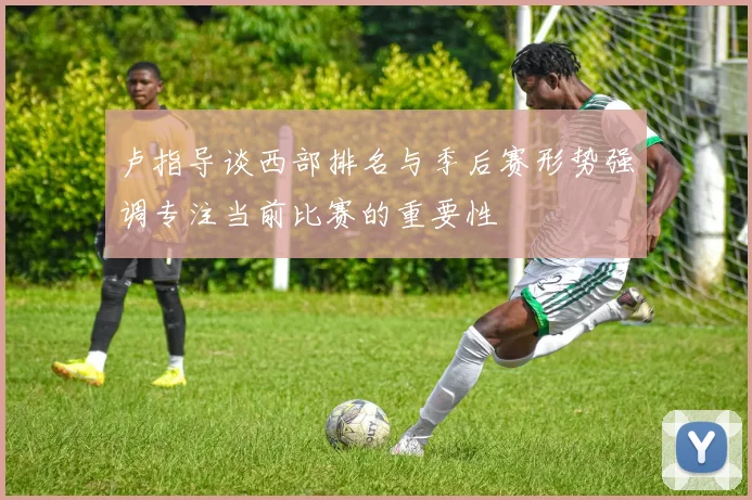 卢指导谈西部排名与季后赛形势强调专注当前比赛的重要性