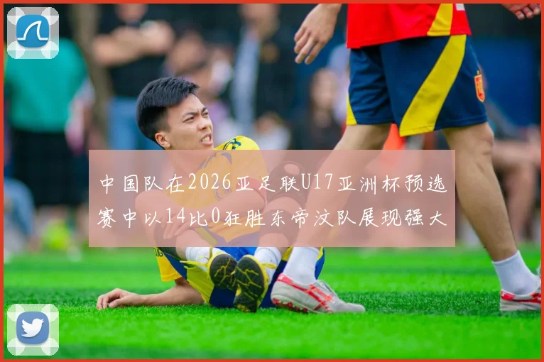 中国队在2026亚足联U17亚洲杯预选赛中以14比0狂胜东帝汶队展现强大实力