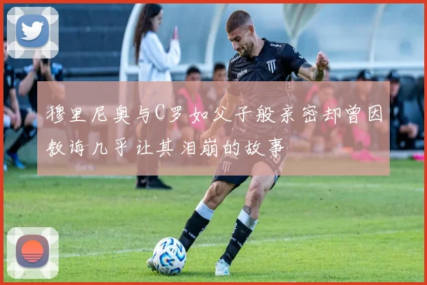 穆里尼奥与C罗如父子般亲密却曾因教诲几乎让其泪崩的故事