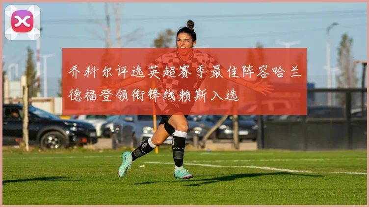 乔科尔评选英超赛季最佳阵容哈兰德福登领衔锋线赖斯入选