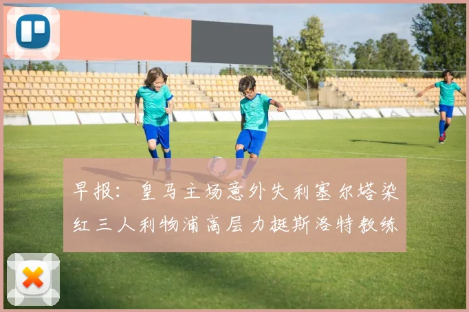 早报：皇马主场意外失利塞尔塔染红三人利物浦高层力挺斯洛特教练