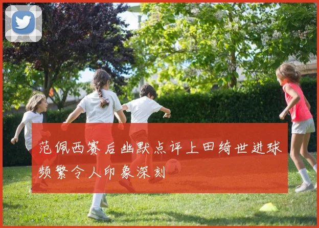 范佩西赛后幽默点评上田绮世进球频繁令人印象深刻