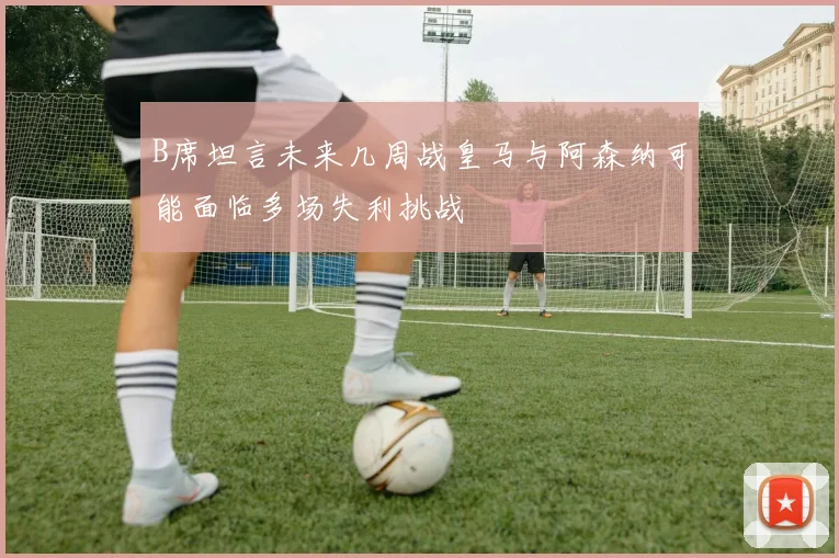 B席坦言未来几周战皇马与阿森纳可能面临多场失利挑战