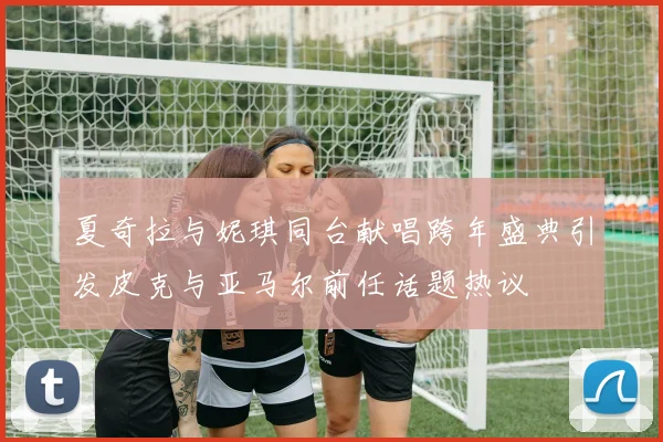 夏奇拉与妮琪同台献唱跨年盛典引发皮克与亚马尔前任话题热议