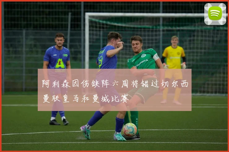 阿利森因伤缺阵六周将错过切尔西曼联皇马和曼城比赛