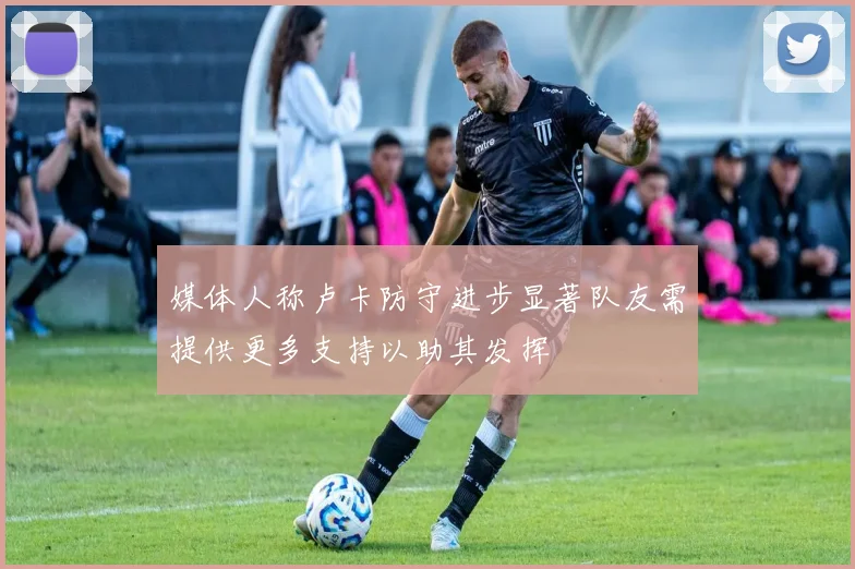 媒体人称卢卡防守进步显著队友需提供更多支持以助其发挥