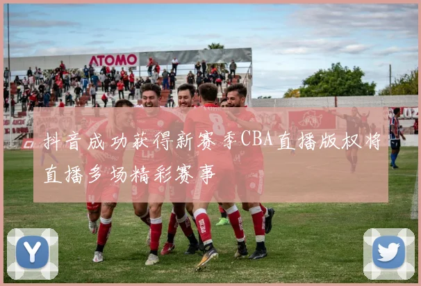抖音成功获得新赛季CBA直播版权将直播多场精彩赛事