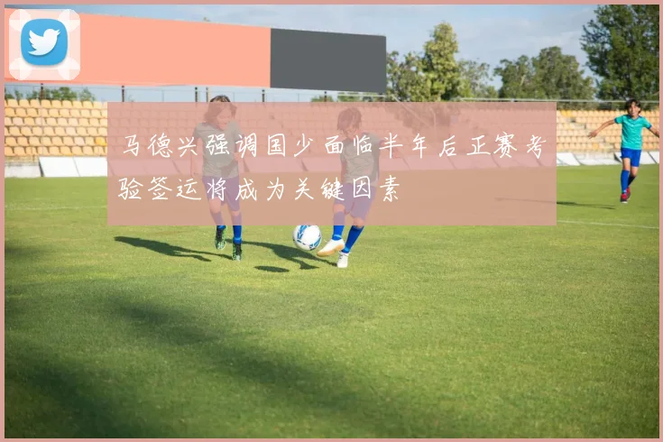 马德兴强调国少面临半年后正赛考验签运将成为关键因素