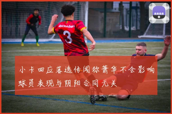 小卡回应落选传闻称萧华不会影响球员表现与阴阳合同无关