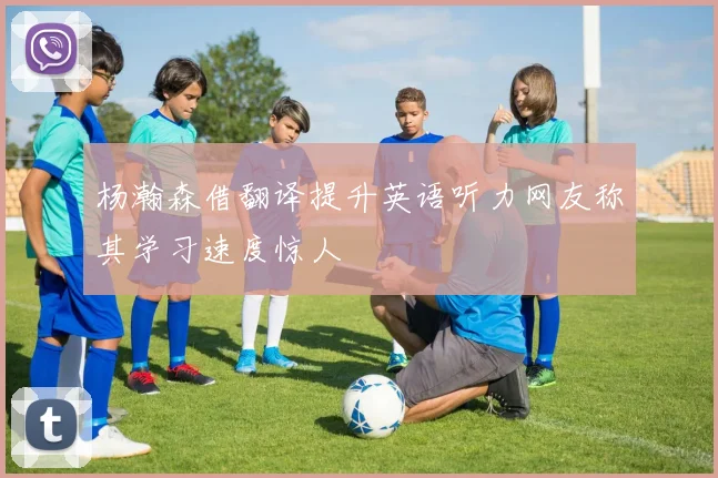杨瀚森借翻译提升英语听力网友称其学习速度惊人