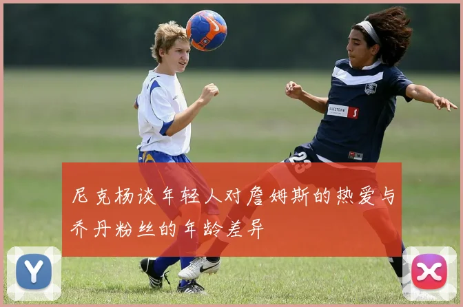 尼克杨谈年轻人对詹姆斯的热爱与乔丹粉丝的年龄差异