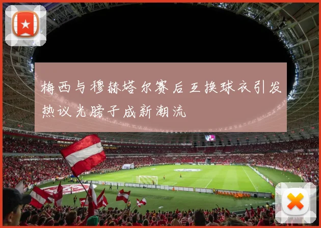梅西与穆赫塔尔赛后互换球衣引发热议光膀子成新潮流