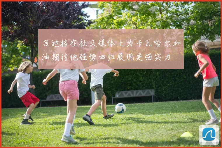 吕迪格在社交媒体上为卡瓦哈尔加油期待他强势回归展现更强实力