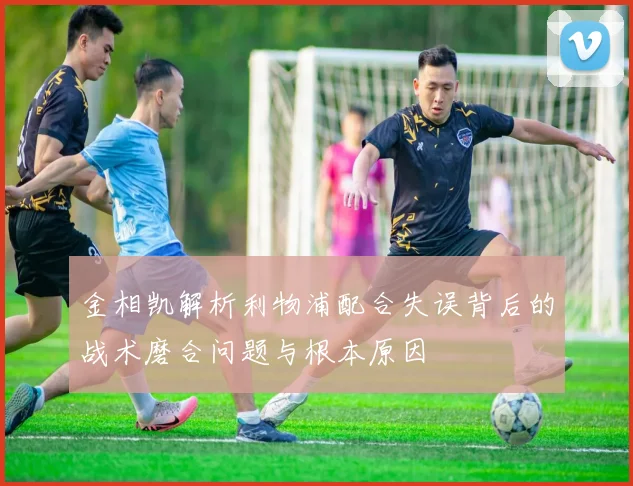 金相凯解析利物浦配合失误背后的战术磨合问题与根本原因