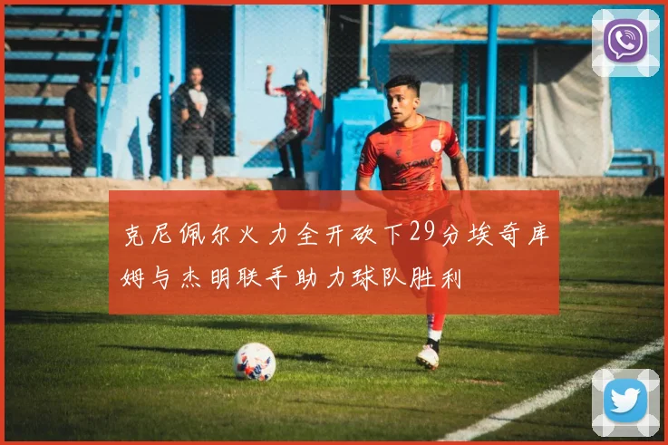 克尼佩尔火力全开砍下29分埃奇库姆与杰明联手助力球队胜利