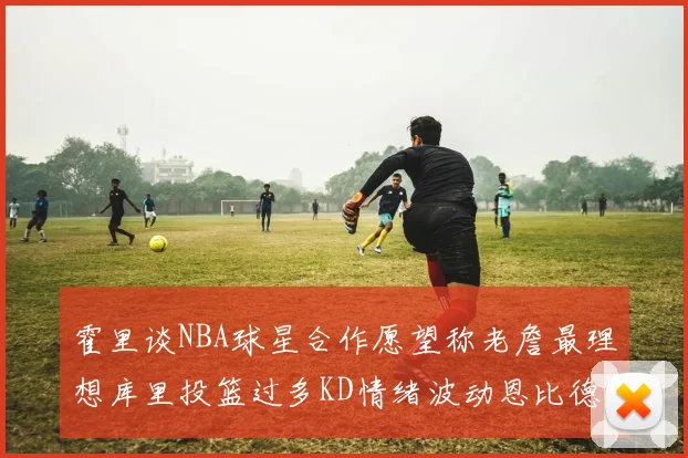 霍里谈NBA球星合作愿望称老詹最理想库里投篮过多KD情绪波动恩比德伤病困扰