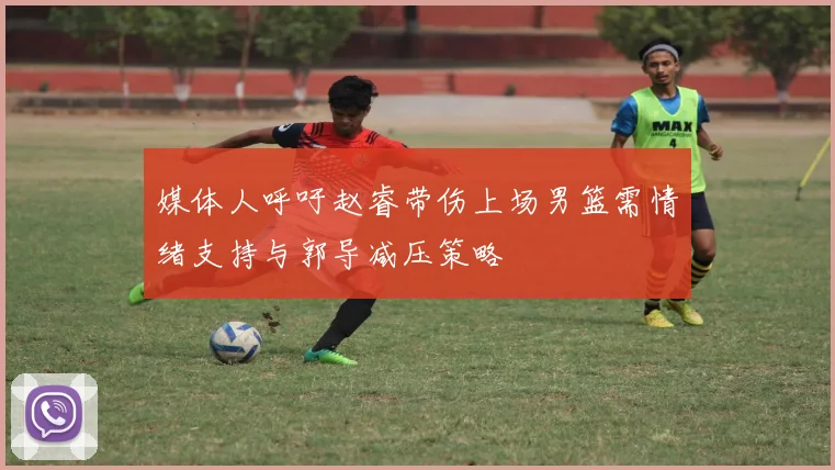 媒体人呼吁赵睿带伤上场男篮需情绪支持与郭导减压策略