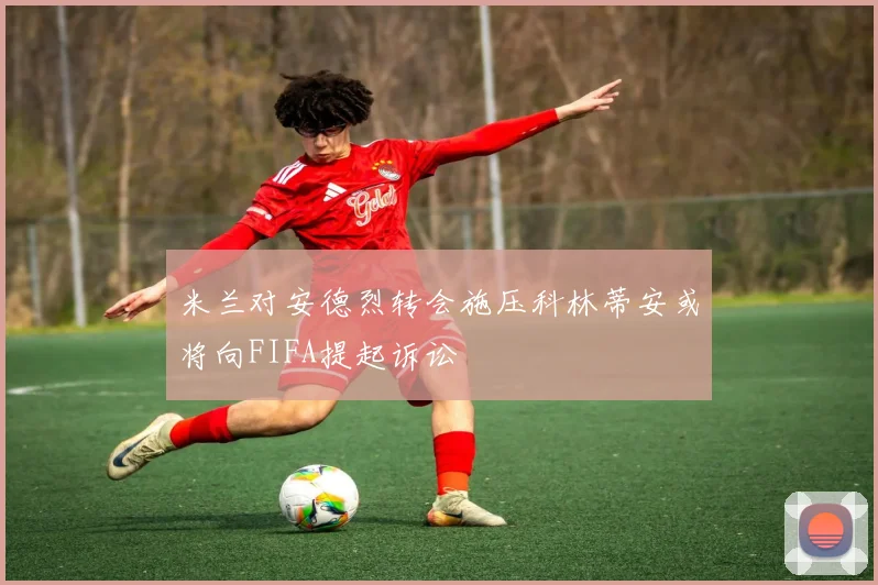 米兰对安德烈转会施压科林蒂安或将向FIFA提起诉讼