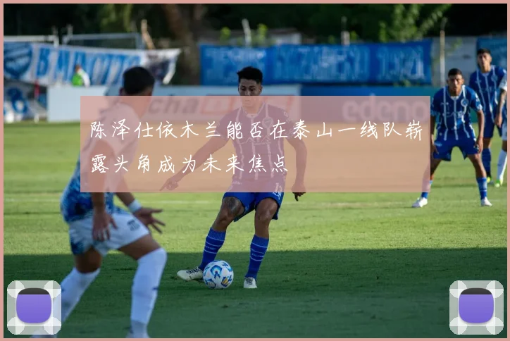 陈泽仕依木兰能否在泰山一线队崭露头角成为未来焦点