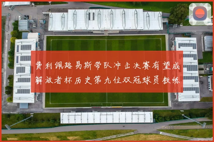 费利佩路易斯带队冲击决赛有望成解放者杯历史第九位双冠球员教练