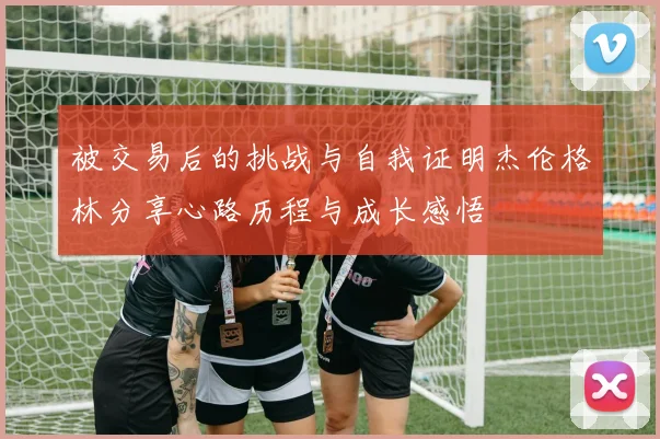 被交易后的挑战与自我证明杰伦格林分享心路历程与成长感悟