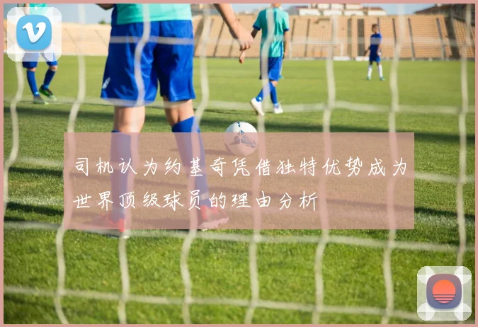 司机认为约基奇凭借独特优势成为世界顶级球员的理由分析