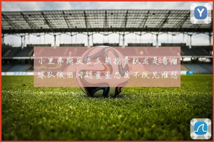 小里弗斯反击灰熊指责狄龙是毒瘤球队依旧问题重重态度不改见谁怼谁