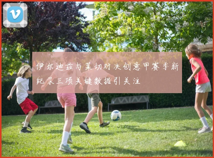 伊尔迪兹与莱切对决创意甲赛季新纪录三项关键数据引关注