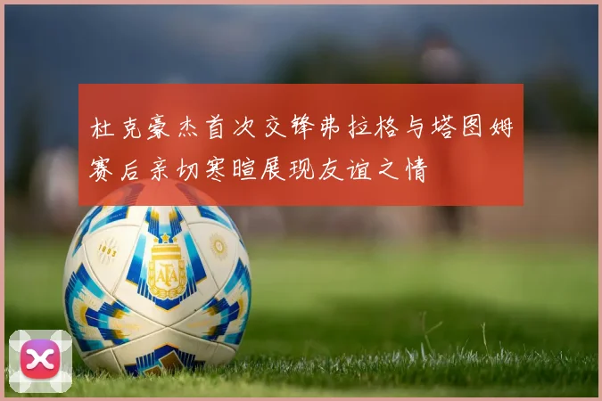 杜克豪杰首次交锋弗拉格与塔图姆赛后亲切寒暄展现友谊之情
