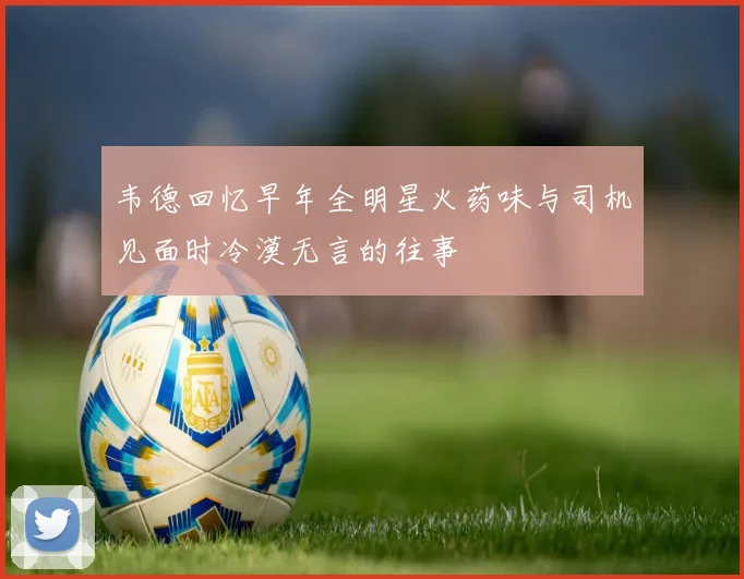 韦德回忆早年全明星火药味与司机见面时冷漠无言的往事