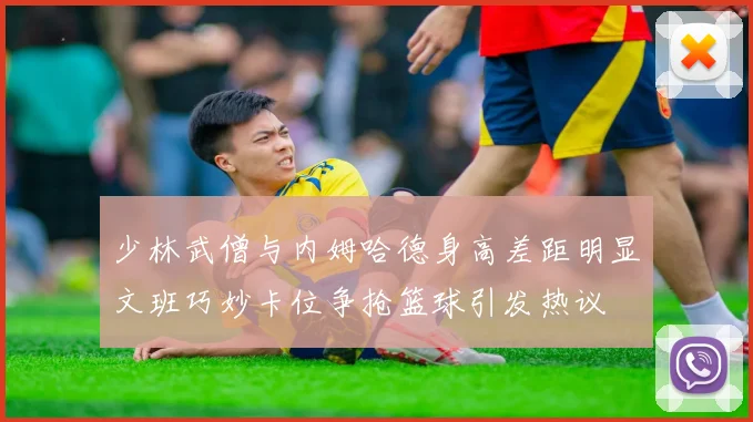 少林武僧与内姆哈德身高差距明显文班巧妙卡位争抢篮球引发热议
