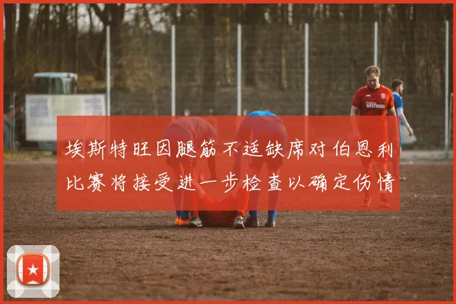 埃斯特旺因腿筋不适缺席对伯恩利比赛将接受进一步检查以确定伤情