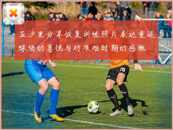 亚沙里分享恢复训练照片表达重返球场的喜悦与对艰难时期的感慨